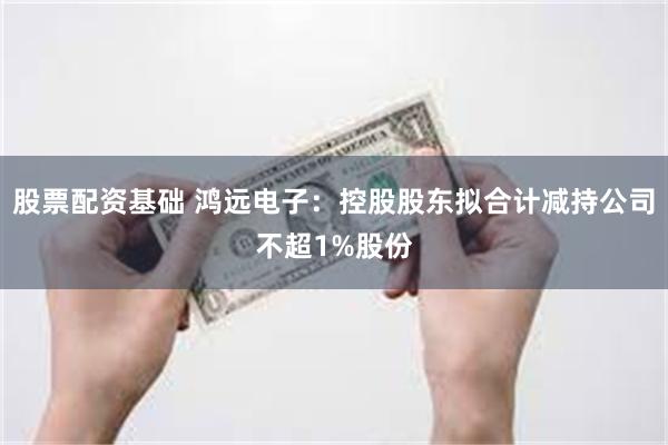 股票配资基础 鸿远电子：控股股东拟合计减持公司不超1%股份