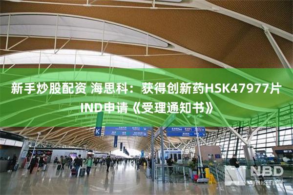 新手炒股配资 海思科：获得创新药HSK47977片IND申请《受理通知书》