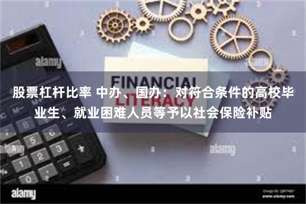 股票杠杆比率 中办、国办：对符合条件的高校毕业生、就业困难人员等予以社会保险补贴