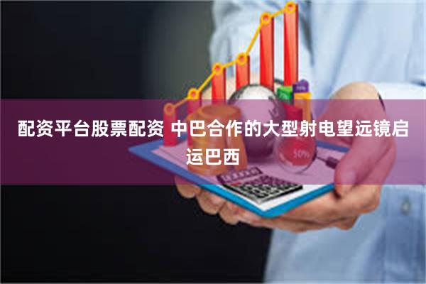 配资平台股票配资 中巴合作的大型射电望远镜启运巴西