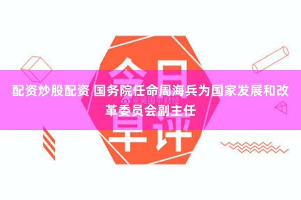 配资炒股配资 国务院任命周海兵为国家发展和改革委员会副主任
