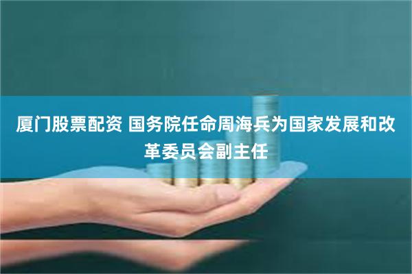 厦门股票配资 国务院任命周海兵为国家发展和改革委员会副主任