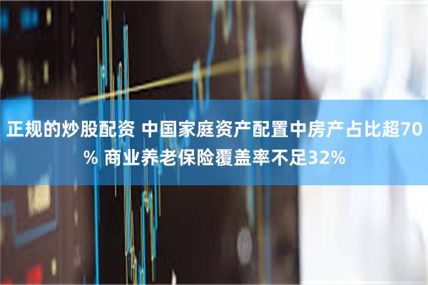 正规的炒股配资 中国家庭资产配置中房产占比超70% 商业养老保险覆盖率不足32%