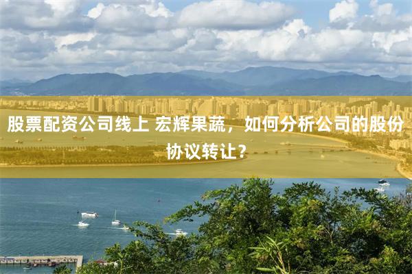 股票配资公司线上 宏辉果蔬，如何分析公司的股份协议转让？