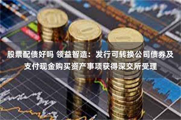 股票配债好吗 领益智造：发行可转换公司债券及支付现金购买资产事项获得深交所受理