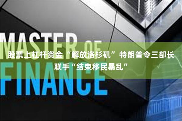 股票上杠杆资金 “解放洛杉矶” 特朗普令三部长联手“结束移民暴乱”
