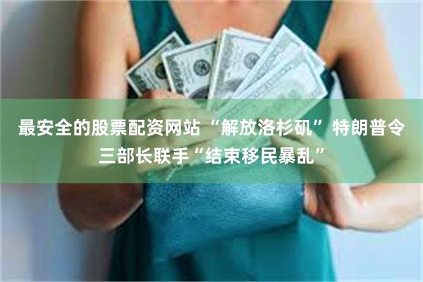 最安全的股票配资网站 “解放洛杉矶” 特朗普令三部长联手“结束移民暴乱”