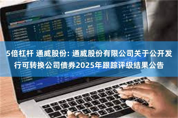5倍杠杆 通威股份: 通威股份有限公司关于公开发行可转换公司债券2025年跟踪评级结果公告