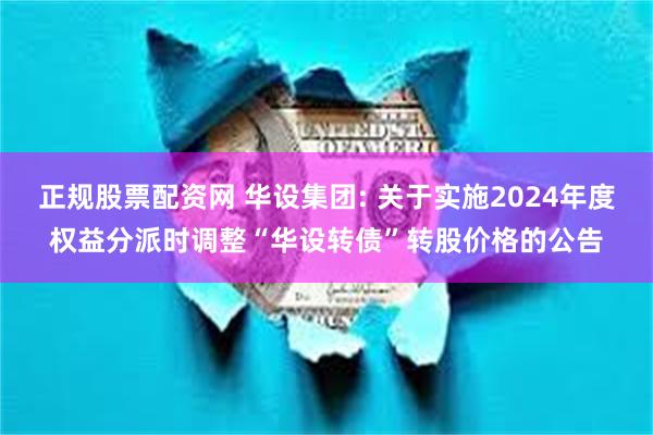 正规股票配资网 华设集团: 关于实施2024年度权益分派时调整“华设转债”转股价格的公告