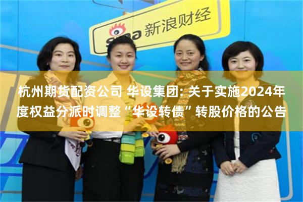 杭州期货配资公司 华设集团: 关于实施2024年度权益分派时调整“华设转债”转股价格的公告