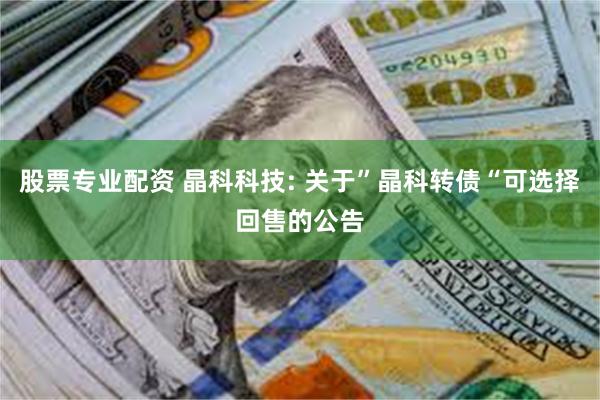 股票专业配资 晶科科技: 关于”晶科转债“可选择回售的公告