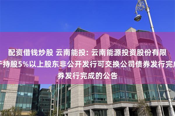 配资借钱炒股 云南能投: 云南能源投资股份有限公司关于持股5%以上股东非公开发行可交换公司债券发行完成的公告