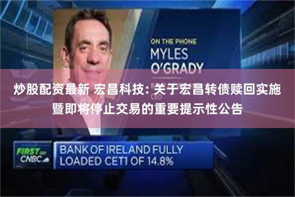 炒股配资最新 宏昌科技: 关于宏昌转债赎回实施暨即将停止交易的重要提示性公告