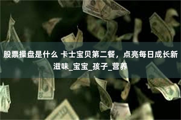 股票操盘是什么 卡士宝贝第二餐，点亮每日成长新滋味_宝宝_孩子_营养