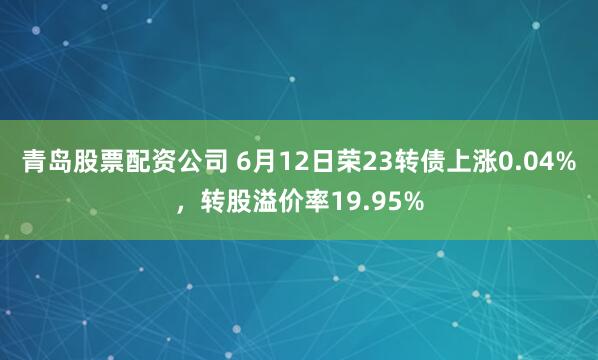 青岛股票配资公司 6月12日荣23转债上涨0.04%，转股溢价率19.95%