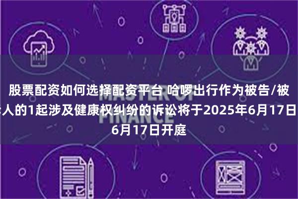 股票配资如何选择配资平台 哈啰出行作为被告/被上诉人的1起涉及健康权纠纷的诉讼将于2025年6月17日开庭