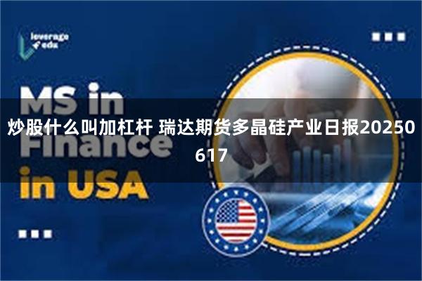 炒股什么叫加杠杆 瑞达期货多晶硅产业日报20250617
