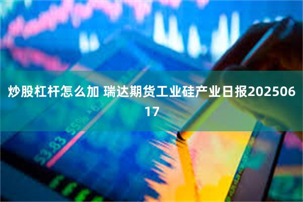 炒股杠杆怎么加 瑞达期货工业硅产业日报20250617