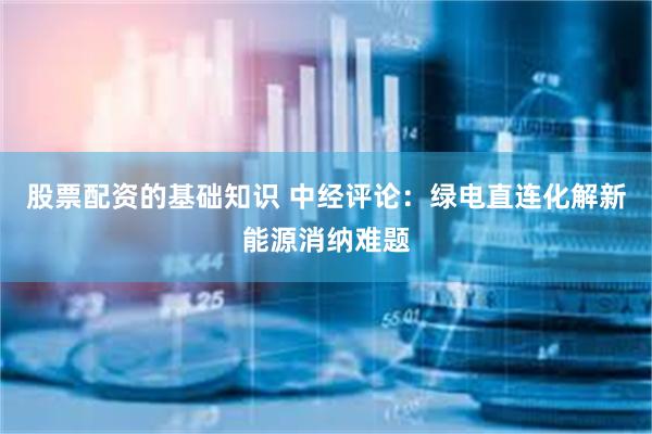 股票配资的基础知识 中经评论：绿电直连化解新能源消纳难题