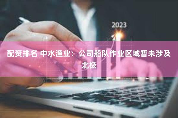配资排名 中水渔业：公司船队作业区域暂未涉及北极