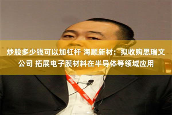 炒股多少钱可以加杠杆 海顺新材：拟收购思瑞文公司 拓展电子膜材料在半导体等领域应用