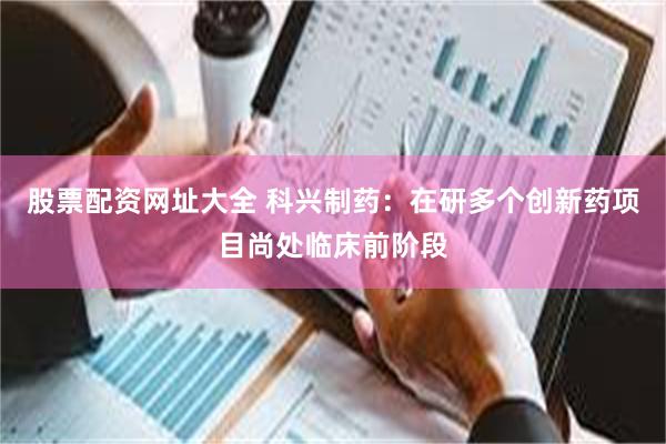 股票配资网址大全 科兴制药：在研多个创新药项目尚处临床前阶段