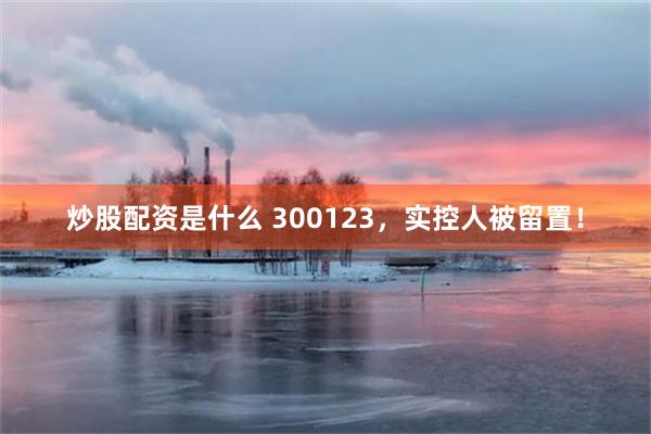 炒股配资是什么 300123，实控人被留置！