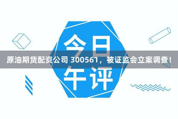 原油期货配资公司 300561，被证监会立案调查！