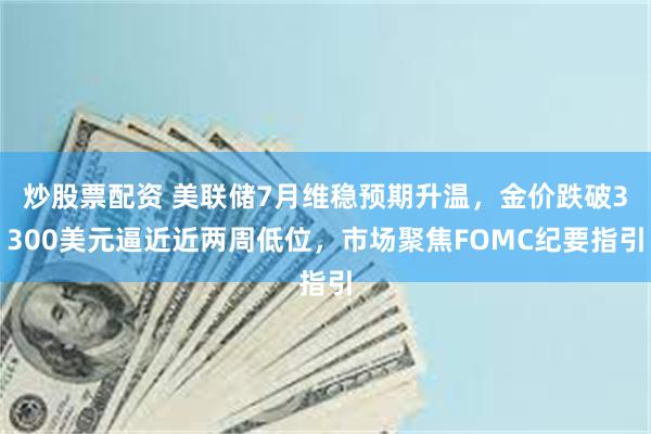 炒股票配资 美联储7月维稳预期升温，金价跌破3300美元逼近近两周低位，市场聚焦FOMC纪要指引