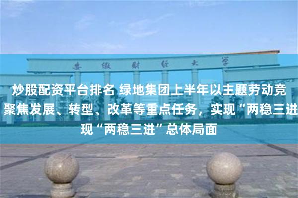 炒股配资平台排名 绿地集团上半年以主题劳动竞赛为抓手，聚焦发展、转型、改革等重点任务，实现“两稳三进”总体局面