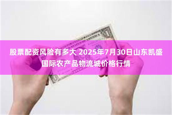 股票配资风险有多大 2025年7月30日山东凯盛国际农产品物流城价格行情