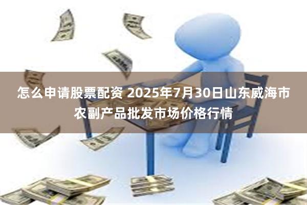 怎么申请股票配资 2025年7月30日山东威海市农副产品批发市场价格行情