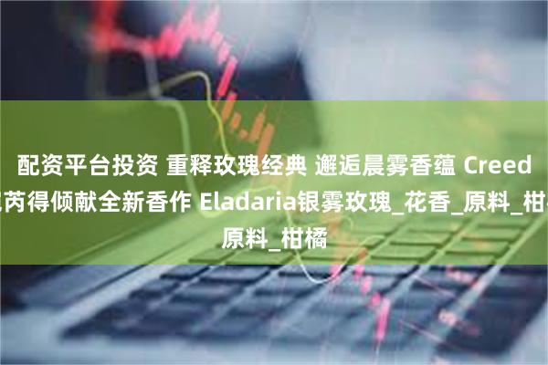 配资平台投资 重释玫瑰经典 邂逅晨雾香蕴 Creed恺芮得倾献全新香作 Eladaria银雾玫瑰_花香_原料_柑橘