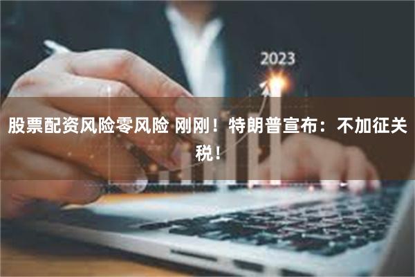 股票配资风险零风险 刚刚！特朗普宣布：不加征关税！