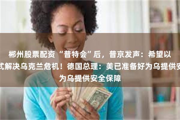 郴州股票配资 “普特会”后，普京发声：希望以和平方式解决乌克兰危机！德国总理：美已准备好为乌提供安全保障