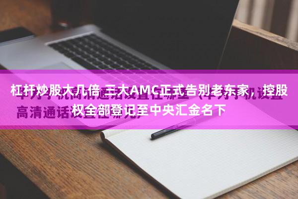 杠杆炒股大几倍 三大AMC正式告别老东家，控股权全部登记至中央汇金名下