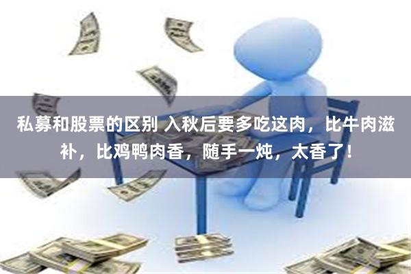 私募和股票的区别 入秋后要多吃这肉，比牛肉滋补，比鸡鸭肉香，随手一炖，太香了！