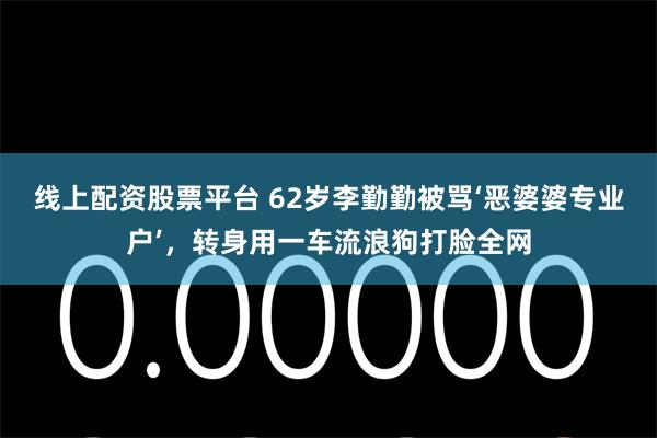线上配资股票平台 62岁李勤勤被骂‘恶婆婆专业户’，转身用一车流浪狗打脸全网