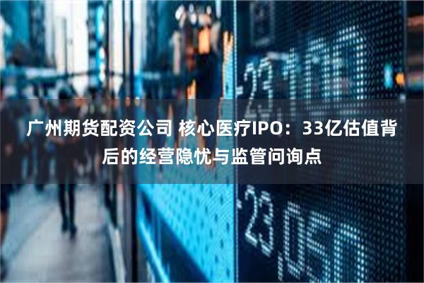 广州期货配资公司 核心医疗IPO：33亿估值背后的经营隐忧与监管问询点