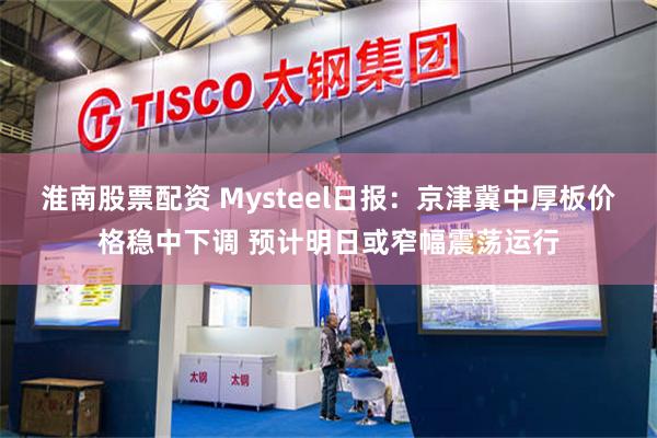 淮南股票配资 Mysteel日报:京津冀中厚板价格稳中下调 预计明日或窄幅震荡运行