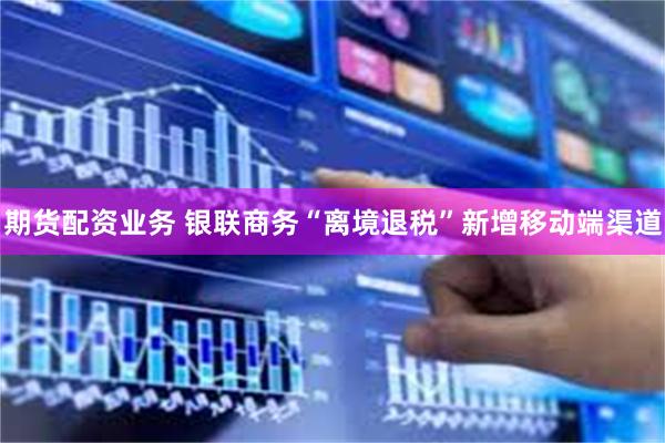期货配资业务 银联商务“离境退税”新增移动端渠道