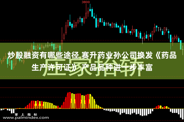 炒股融资有哪些途径 赛升药业孙公司换发《药品生产许可证》 产品品种进一步丰富