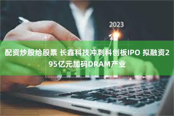 配资炒股给股票 长鑫科技冲刺科创板IPO 拟融资295亿元加码DRAM产业