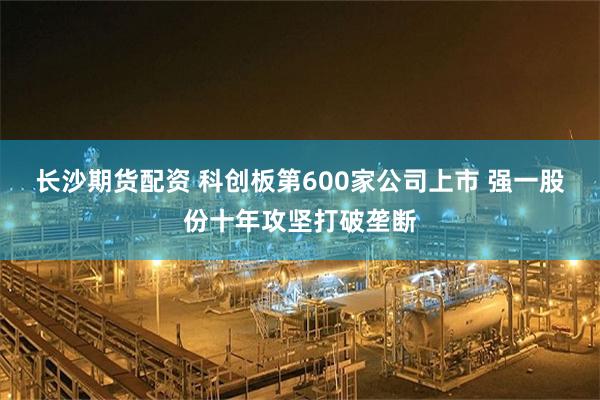 长沙期货配资 科创板第600家公司上市 强一股份十年攻坚打破垄断