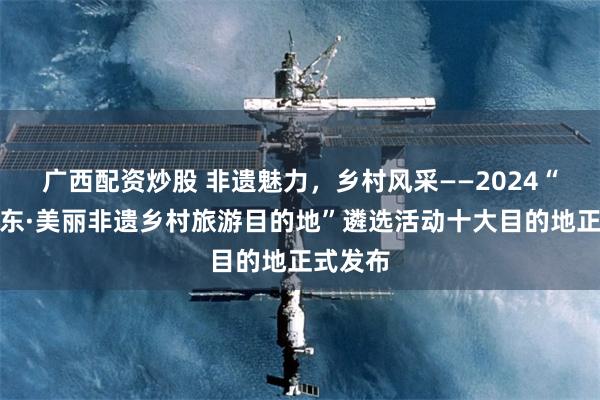 广西配资炒股 非遗魅力，乡村风采——2024“绿美广东·美丽非遗乡村旅游目的地”遴选活动十大目的地正式发布