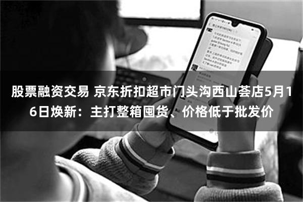 股票融资交易 京东折扣超市门头沟西山荟店5月16日焕新：主打整箱囤货、价格低于批发价