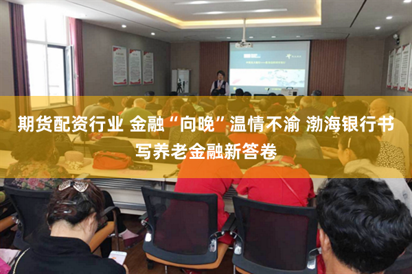 期货配资行业 金融“向晚”温情不渝 渤海银行书写养老金融新答卷