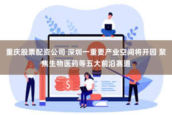 重庆股票配资公司 深圳一重要产业空间将开园 聚焦生物医药等五大前沿赛道