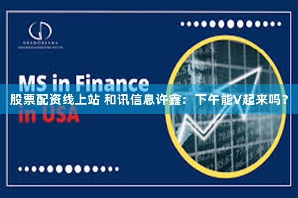 股票配资线上站 和讯信息许鑫：下午能V起来吗？