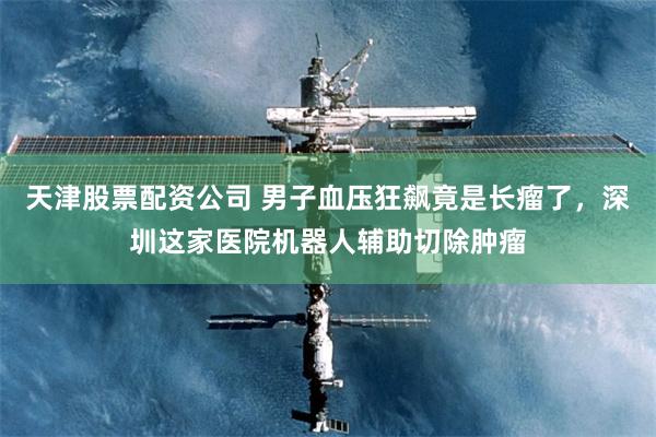 天津股票配资公司 男子血压狂飙竟是长瘤了，深圳这家医院机器人辅助切除肿瘤